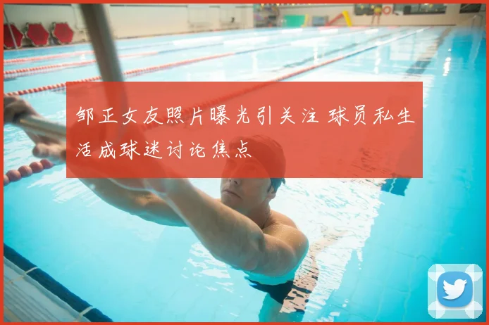 邹正女友照片曝光引关注 球员私生活成球迷讨论焦点