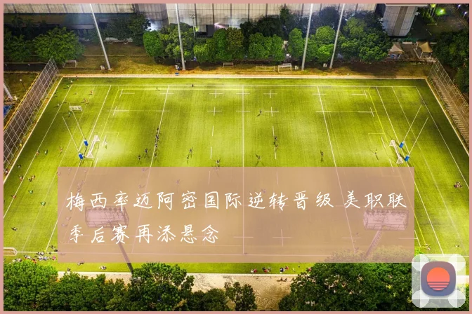 梅西率迈阿密国际逆转晋级 美职联季后赛再添悬念