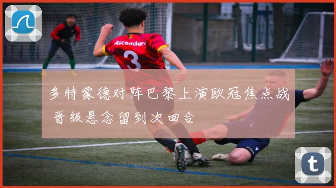 多特蒙德对阵巴黎上演欧冠焦点战 晋级悬念留到次回合