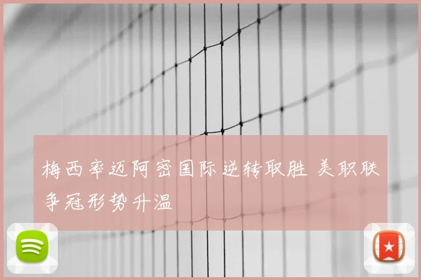 梅西率迈阿密国际逆转取胜 美职联争冠形势升温