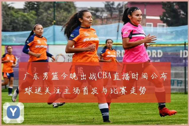 广东男篮今晚出战CBA直播时间公布 球迷关注主场首发与比赛走势