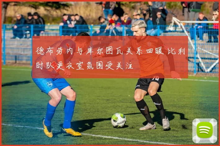 德布劳内与库尔图瓦关系回暖 比利时队更衣室氛围受关注