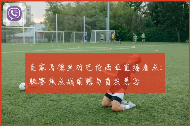 皇家马德里对巴伦西亚直播看点:联赛焦点战前瞻与首发悬念