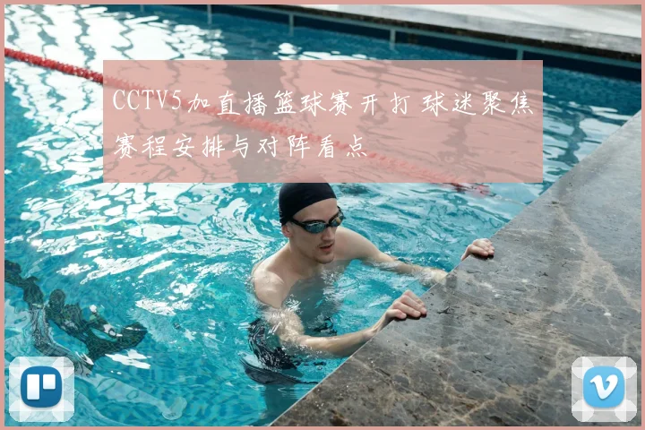 CCTV5加直播篮球赛开打 球迷聚焦赛程安排与对阵看点
