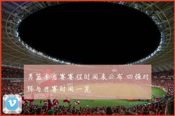 男篮季后赛赛程时间表公布 四强对阵与开赛时间一览