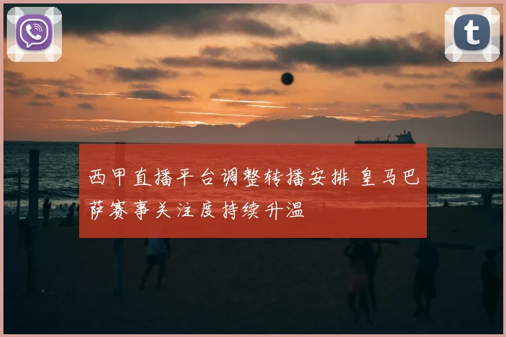 西甲直播平台调整转播安排 皇马巴萨赛事关注度持续升温