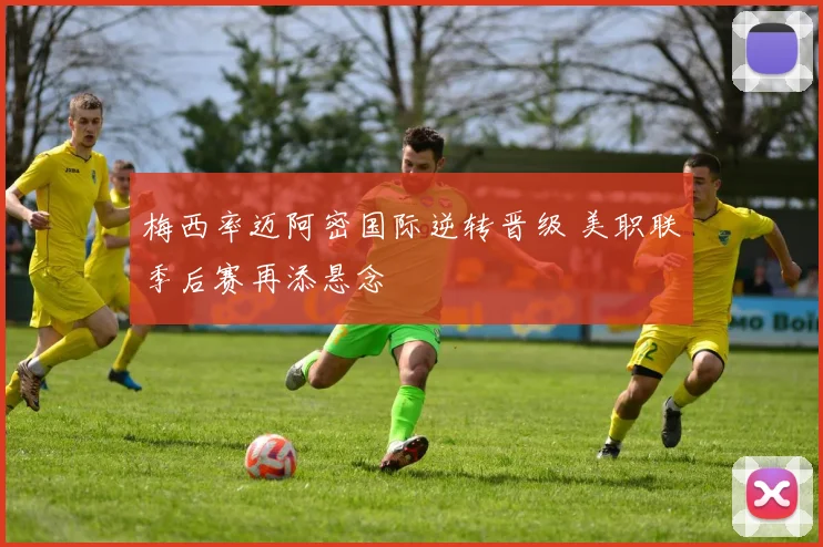 梅西率迈阿密国际逆转晋级 美职联季后赛再添悬念