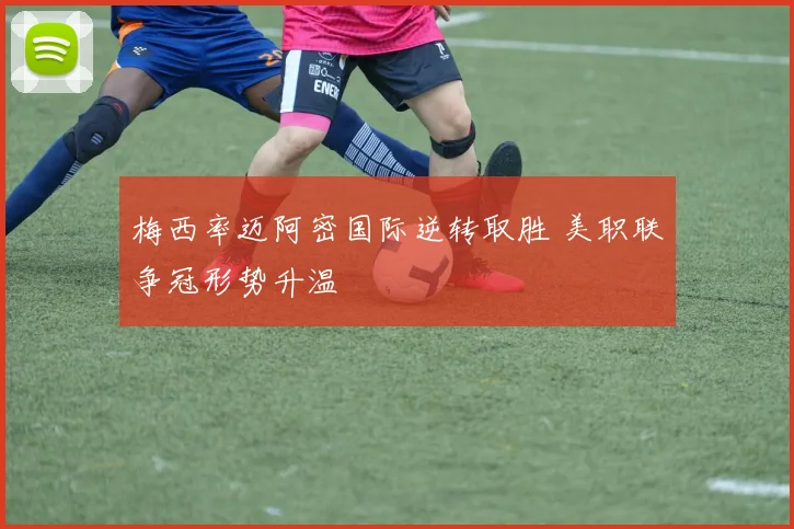 梅西率迈阿密国际逆转取胜 美职联争冠形势升温