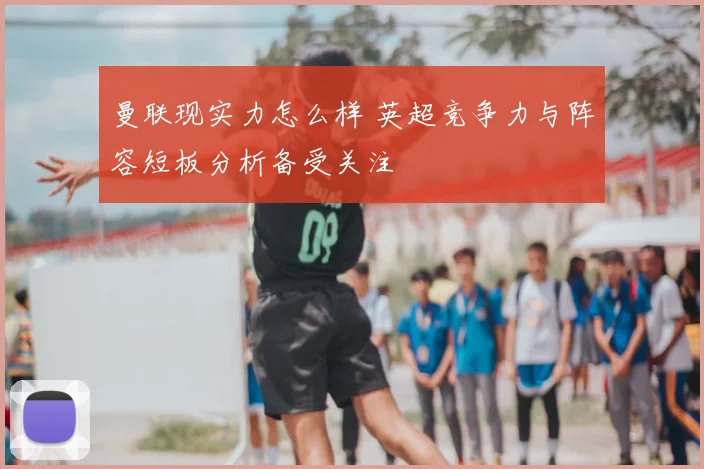 曼联现实力怎么样 英超竞争力与阵容短板分析备受关注