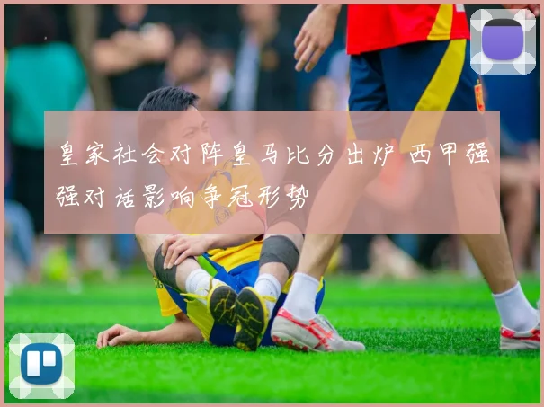 皇家社会对阵皇马比分出炉 西甲强强对话影响争冠形势