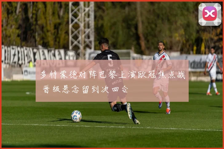 多特蒙德对阵巴黎上演欧冠焦点战 晋级悬念留到次回合