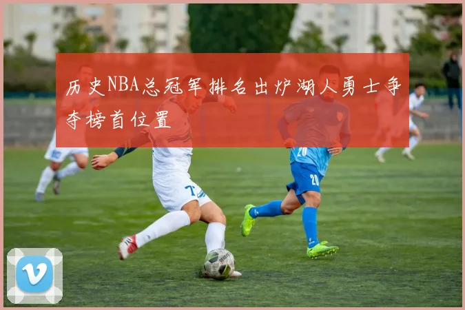 历史NBA总冠军排名出炉湖人勇士争夺榜首位置