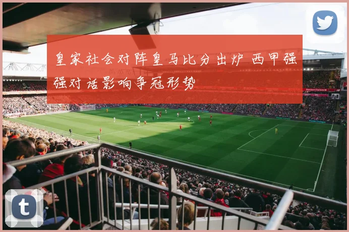 皇家社会对阵皇马比分出炉 西甲强强对话影响争冠形势