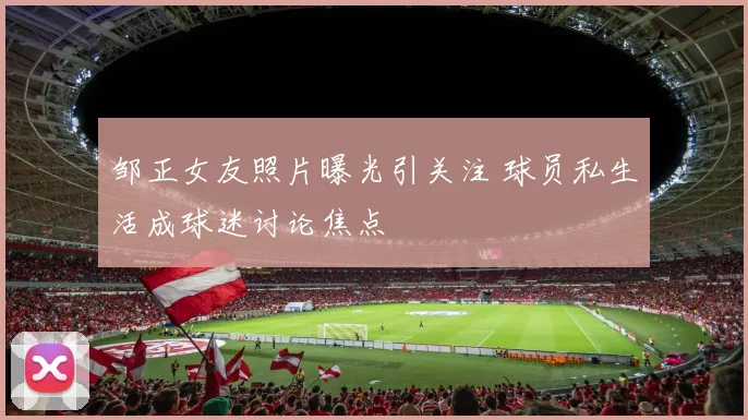 邹正女友照片曝光引关注 球员私生活成球迷讨论焦点