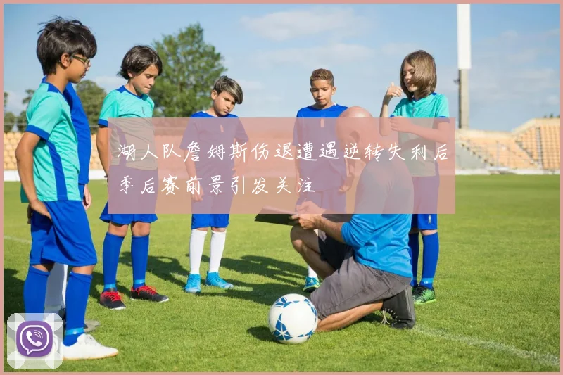 湖人队詹姆斯伤退遭遇逆转失利后季后赛前景引发关注