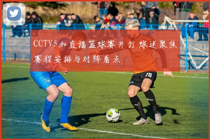 CCTV5加直播篮球赛开打 球迷聚焦赛程安排与对阵看点