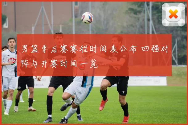 男篮季后赛赛程时间表公布 四强对阵与开赛时间一览