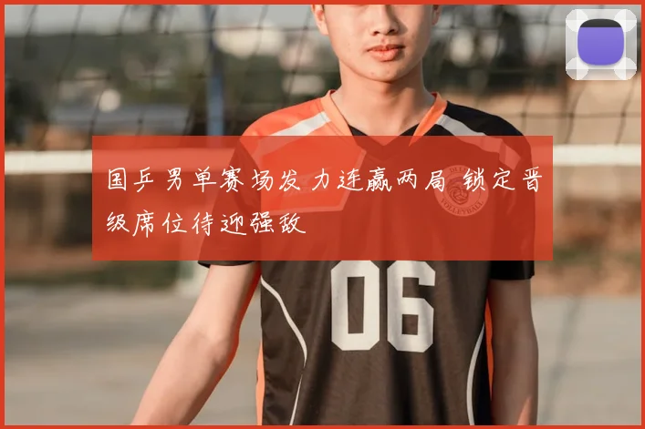 国乒男单赛场发力连赢两局 锁定晋级席位待迎强敌