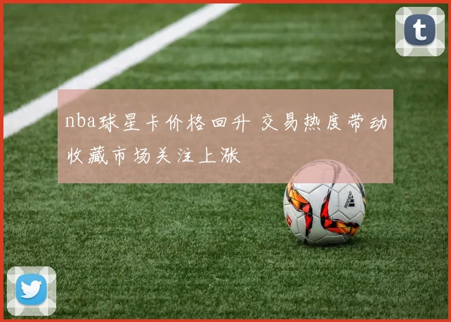 nba球星卡价格回升 交易热度带动收藏市场关注上涨