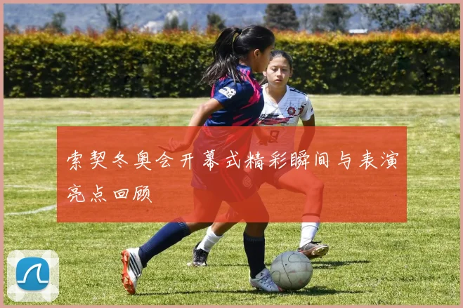 索契冬奥会开幕式精彩瞬间与表演亮点回顾