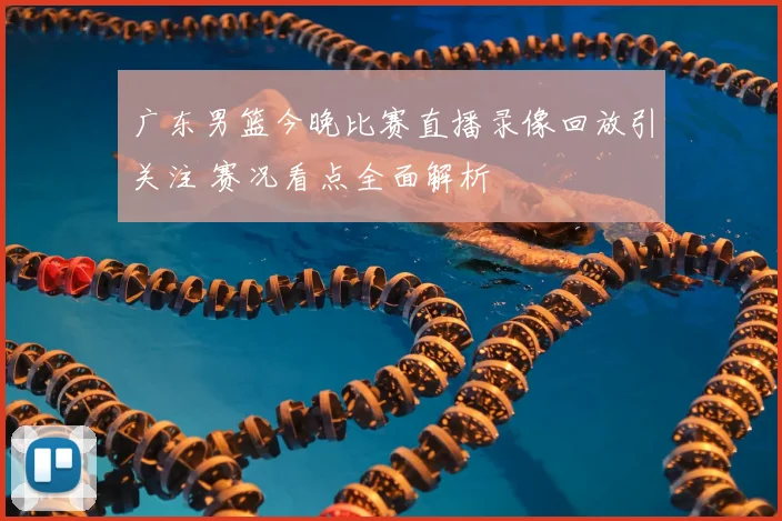 广东男篮今晚比赛直播录像回放引关注 赛况看点全面解析