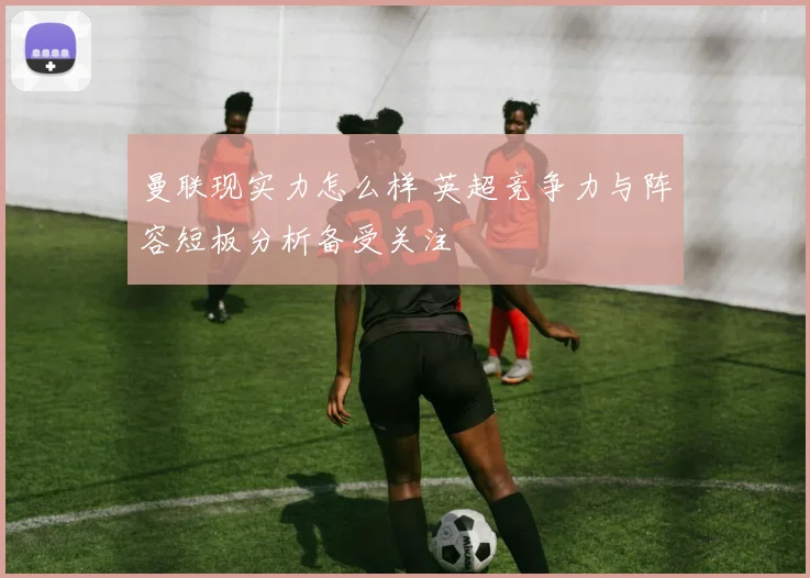 曼联现实力怎么样 英超竞争力与阵容短板分析备受关注