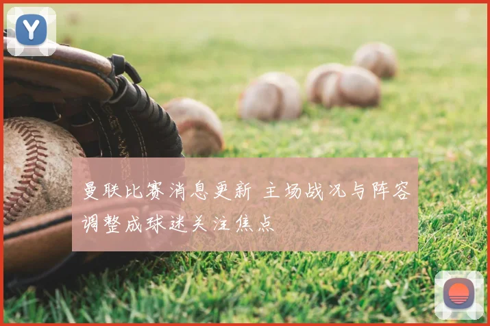 曼联比赛消息更新 主场战况与阵容调整成球迷关注焦点