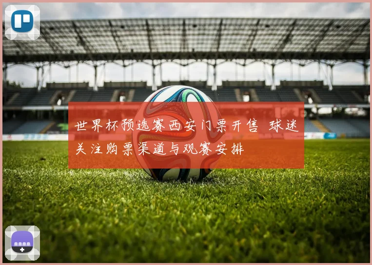 世界杯预选赛西安门票开售 球迷关注购票渠道与观赛安排