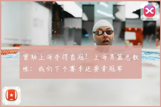 曾助上海夺得首冠！上海男篮总教练：我们下个赛季还要拿冠军
