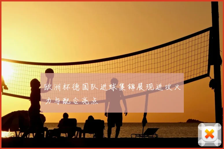 欧洲杯德国队进球集锦展现进攻火力与配合亮点