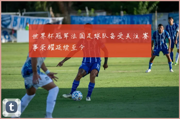 世界杯冠军法国足球队备受关注 赛事荣耀延续至今